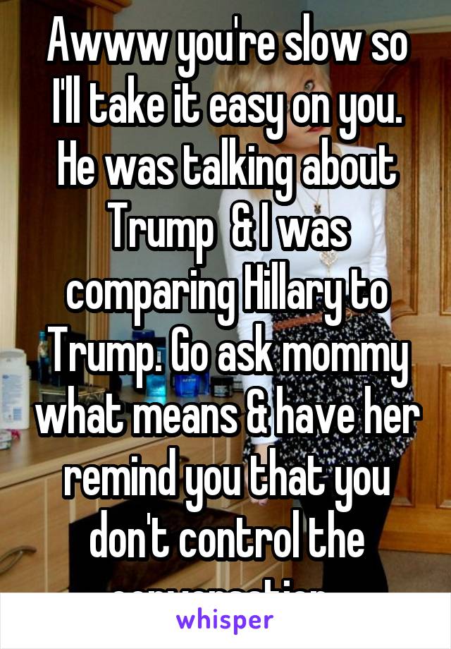 Awww you're slow so I'll take it easy on you. He was talking about Trump  & I was comparing Hillary to Trump. Go ask mommy what means & have her remind you that you don't control the conversation. 