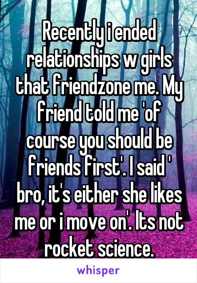 Recently i ended relationships w girls that friendzone me. My friend told me 'of course you should be friends first'. I said ' bro, it's either she likes me or i move on'. Its not rocket science.