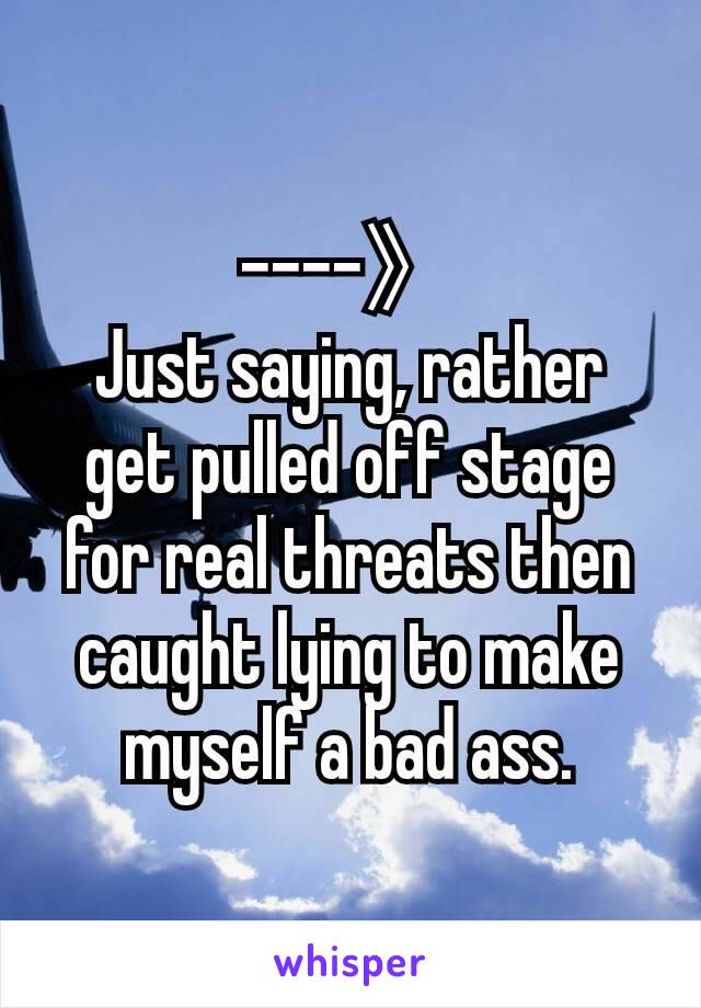 ----》
Just saying, rather get pulled off stage for real threats then caught lying to make myself a bad ass.