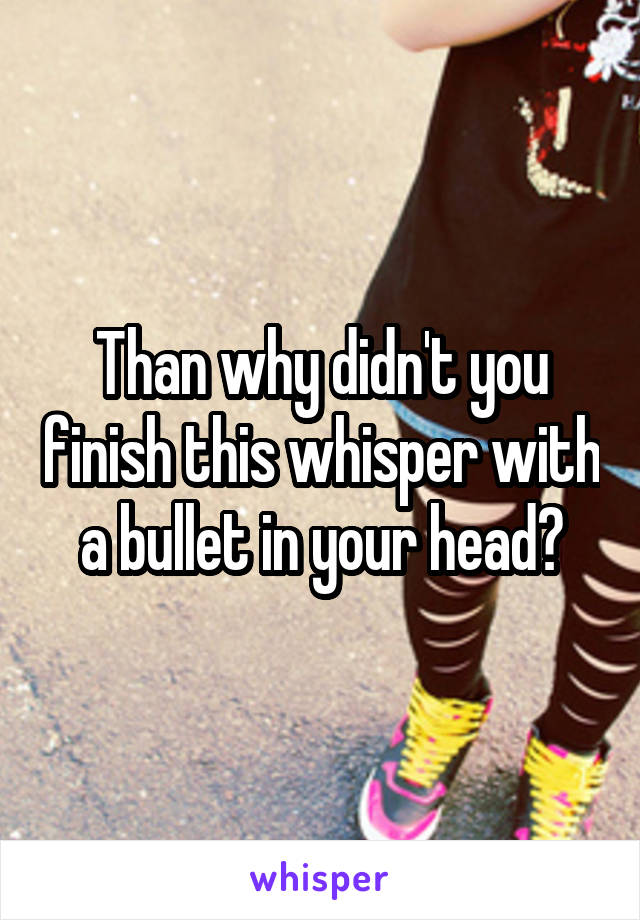 Than why didn't you finish this whisper with a bullet in your head?