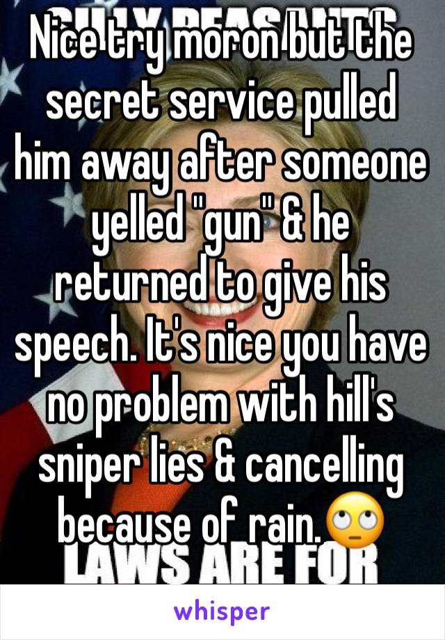 Nice try moron but the secret service pulled him away after someone yelled "gun" & he returned to give his speech. It's nice you have no problem with hill's sniper lies & cancelling because of rain.🙄