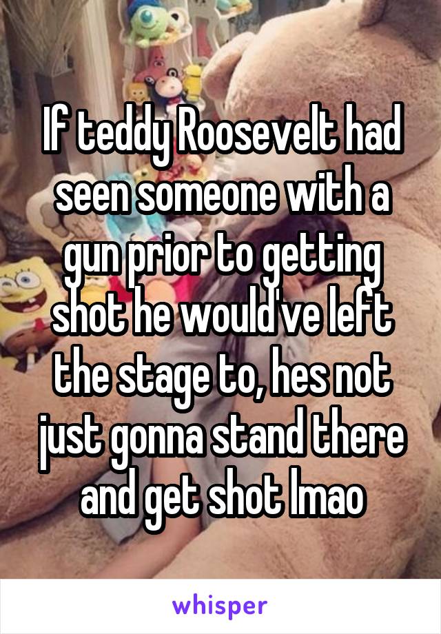 If teddy Roosevelt had seen someone with a gun prior to getting shot he would've left the stage to, hes not just gonna stand there and get shot lmao