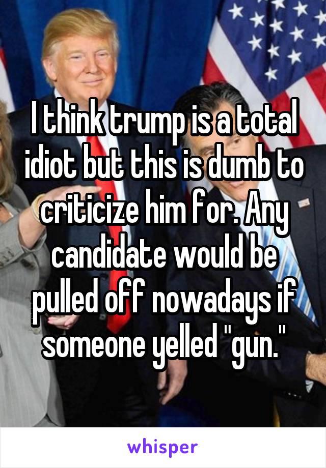 I think trump is a total idiot but this is dumb to criticize him for. Any candidate would be pulled off nowadays if someone yelled "gun."