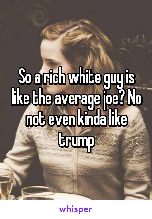 So a rich white guy is like the average joe? No not even kinda like trump