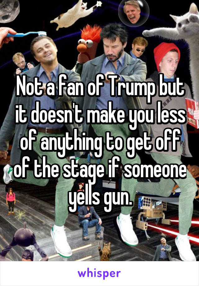 Not a fan of Trump but it doesn't make you less of anything to get off of the stage if someone yells gun.