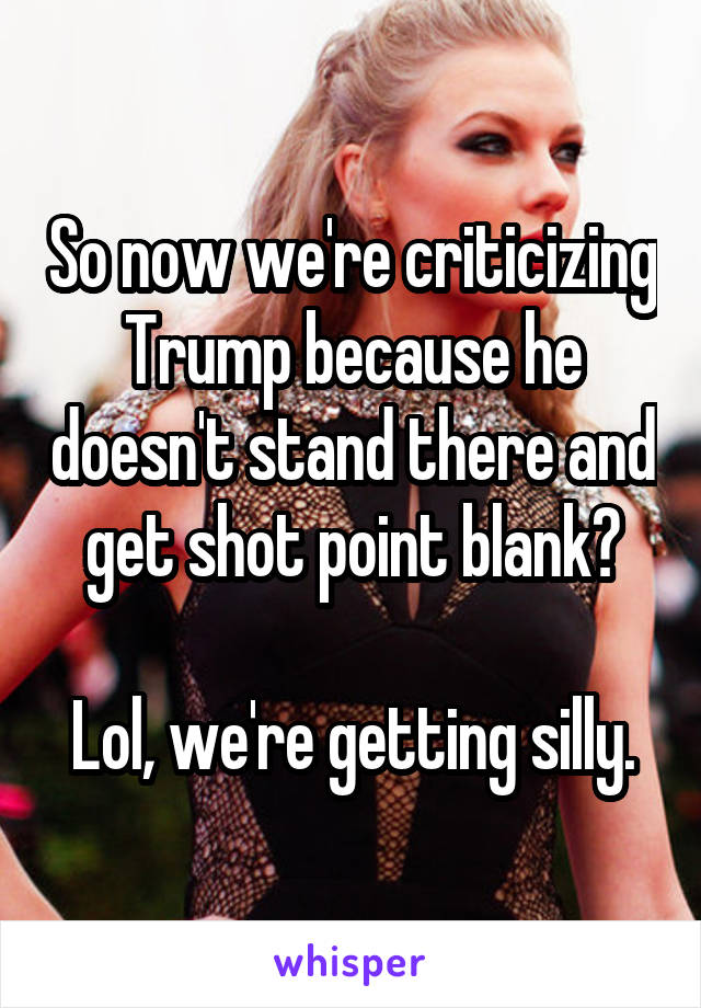 So now we're criticizing Trump because he doesn't stand there and get shot point blank?

Lol, we're getting silly.