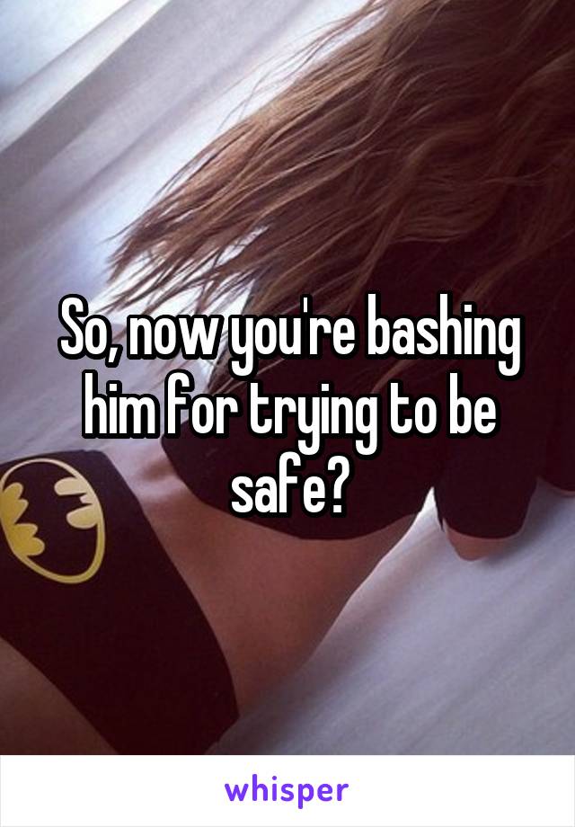 So, now you're bashing him for trying to be safe?