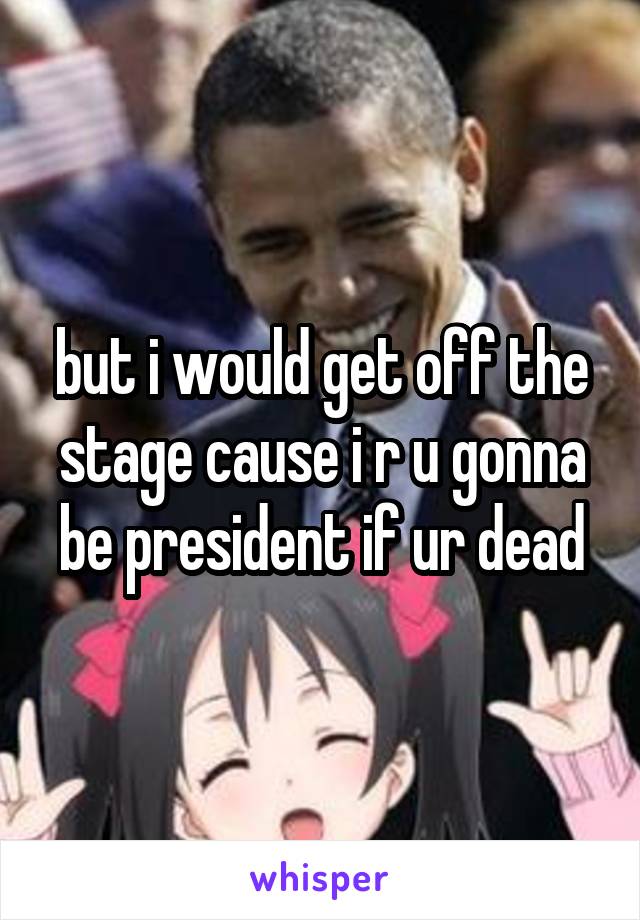 but i would get off the stage cause i r u gonna be president if ur dead