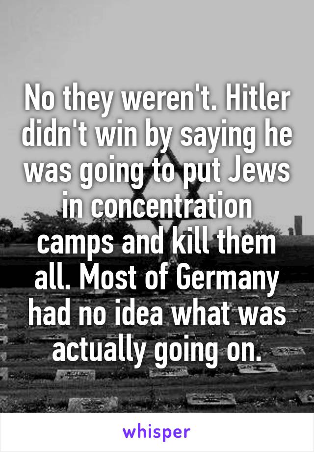 No they weren't. Hitler didn't win by saying he was going to put Jews in concentration camps and kill them all. Most of Germany had no idea what was actually going on.