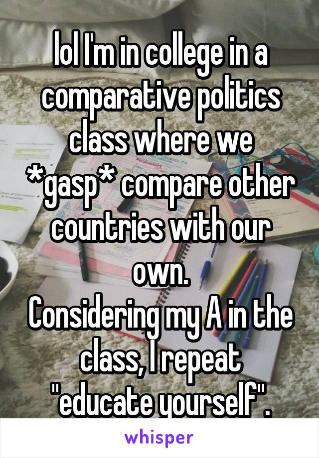 lol I'm in college in a comparative politics class where we *gasp* compare other countries with our own.
Considering my A in the class, I repeat
"educate yourself".