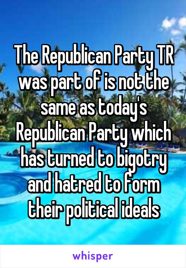 The Republican Party TR was part of is not the same as today's Republican Party which has turned to bigotry and hatred to form their political ideals