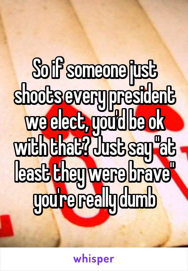 So if someone just shoots every president we elect, you'd be ok with that? Just say "at least they were brave" you're really dumb