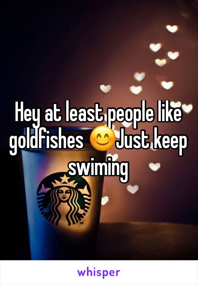 Hey at least people like goldfishes 😊Just keep swiming
