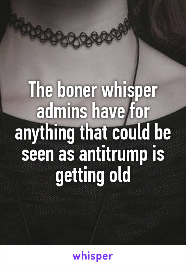 The boner whisper admins have for anything that could be seen as antitrump is getting old