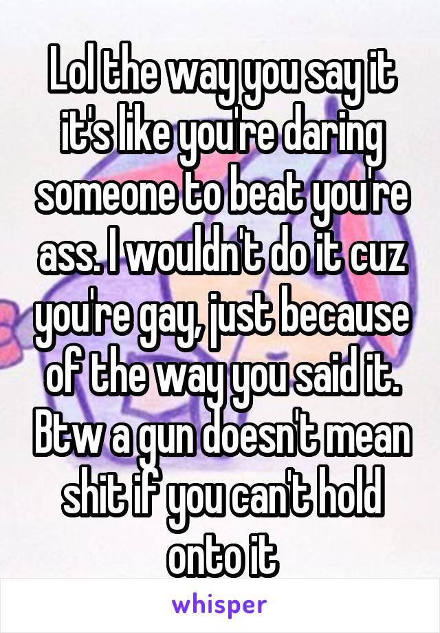 Lol the way you say it it's like you're daring someone to beat you're ass. I wouldn't do it cuz you're gay, just because of the way you said it. Btw a gun doesn't mean shit if you can't hold onto it