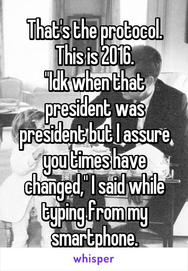 That's the protocol.
This is 2016.
"Idk when that president was president but I assure you times have changed," I said while typing from my smartphone.