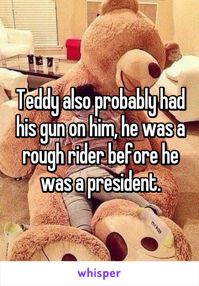 Teddy also probably had his gun on him, he was a rough rider before he was a president.