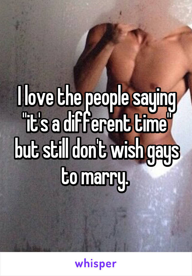 I love the people saying "it's a different time" but still don't wish gays to marry. 