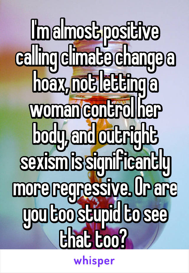 I'm almost positive calling climate change a hoax, not letting a woman control her body, and outright sexism is significantly more regressive. Or are you too stupid to see that too? 