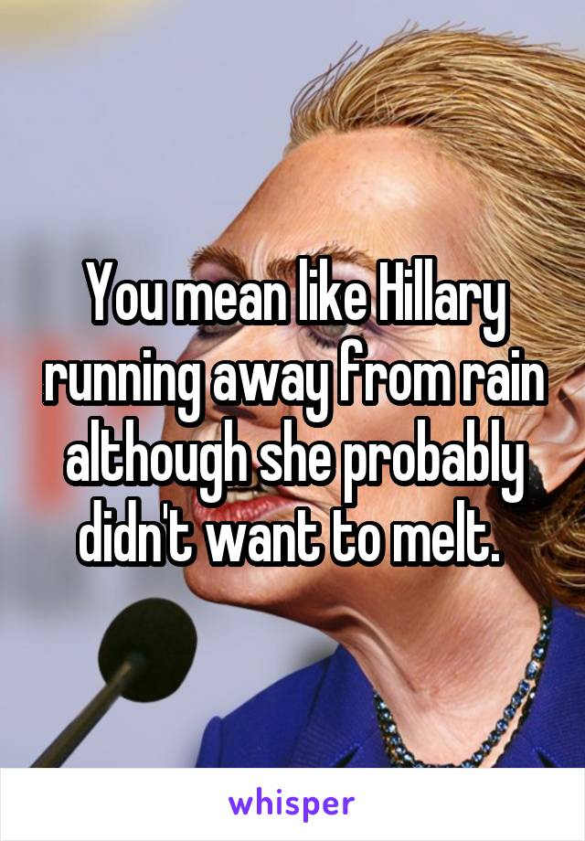 You mean like Hillary running away from rain although she probably didn't want to melt. 