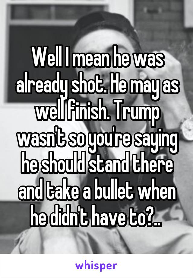 Well I mean he was already shot. He may as well finish. Trump wasn't so you're saying he should stand there and take a bullet when he didn't have to?.. 