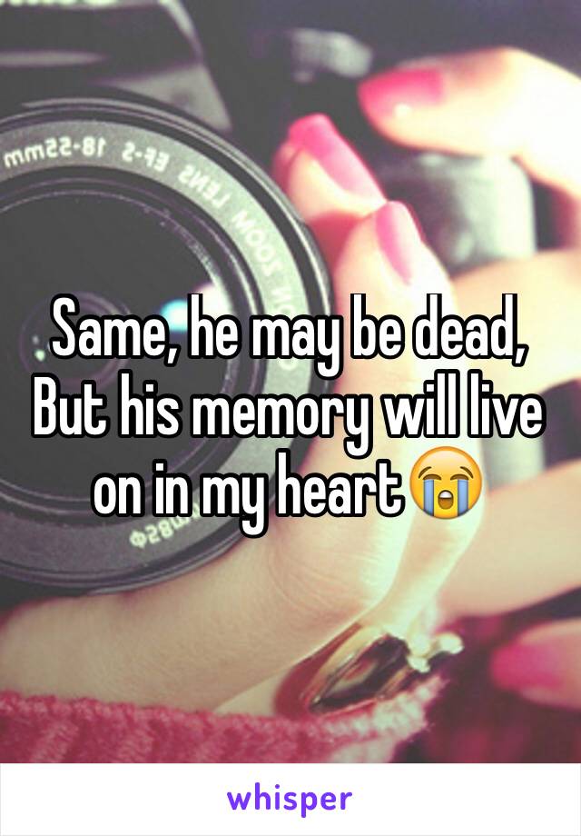 Same, he may be dead,
But his memory will live on in my heart😭