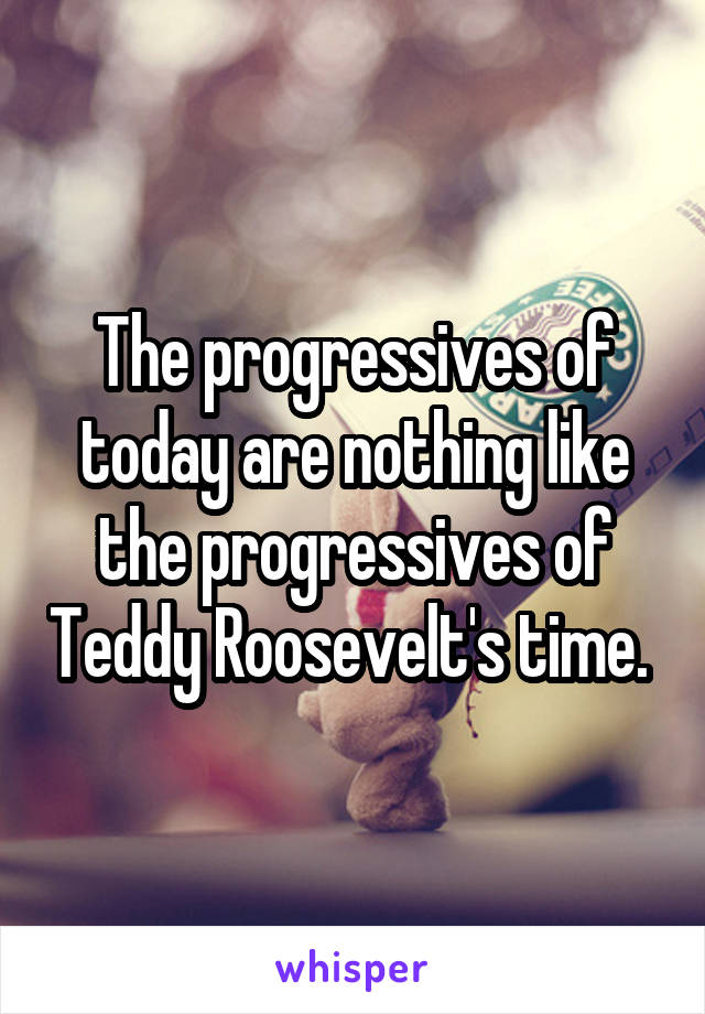 The progressives of today are nothing like the progressives of Teddy Roosevelt's time. 