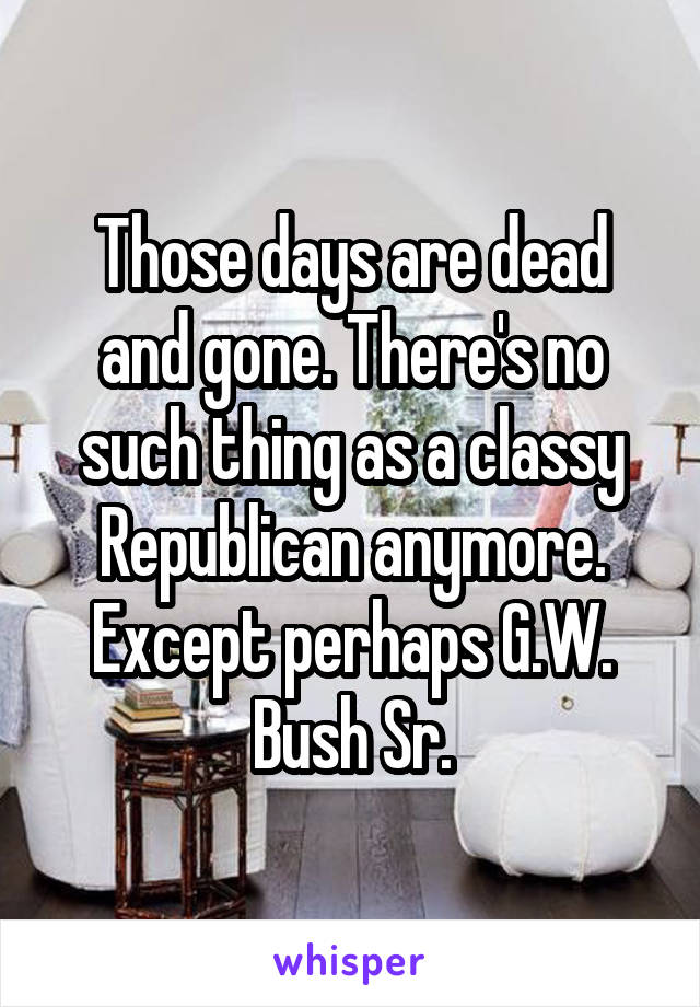 Those days are dead and gone. There's no such thing as a classy Republican anymore. Except perhaps G.W. Bush Sr.