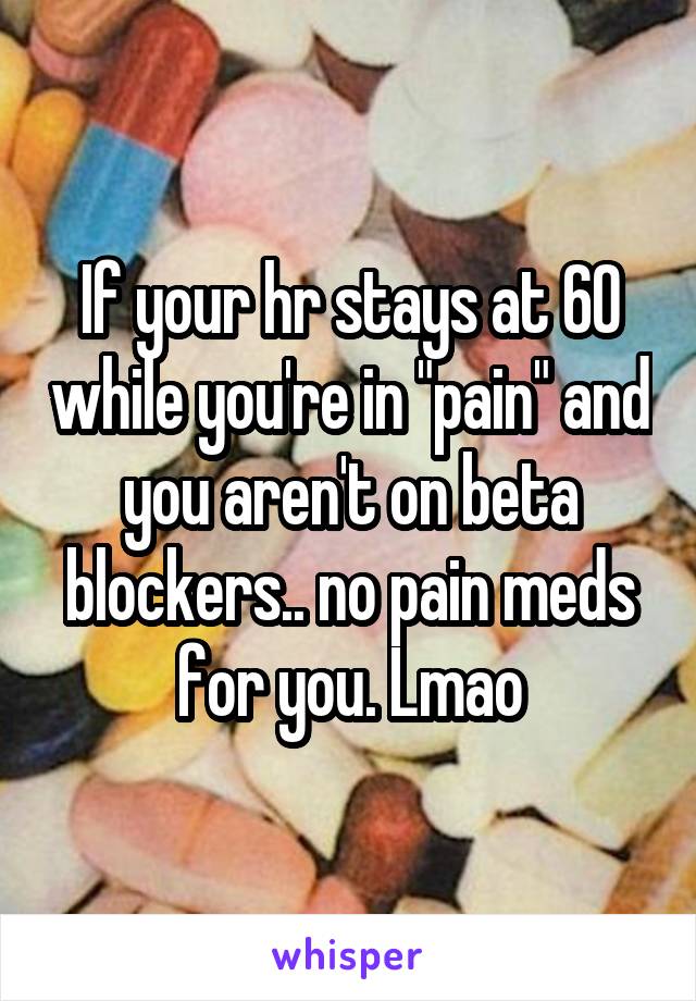 If your hr stays at 60 while you're in "pain" and you aren't on beta blockers.. no pain meds for you. Lmao