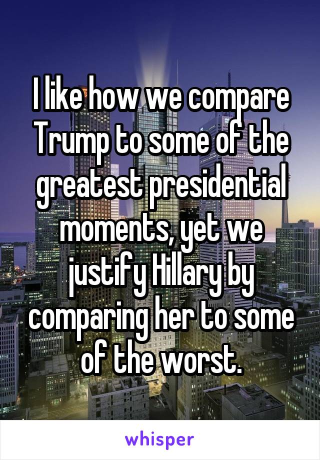 I like how we compare Trump to some of the greatest presidential moments, yet we justify Hillary by comparing her to some of the worst.