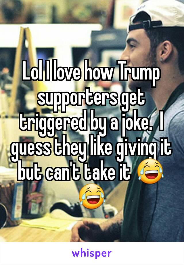 Lol I love how Trump supporters get triggered by a joke.  I guess they like giving it but can't take it 😂😂