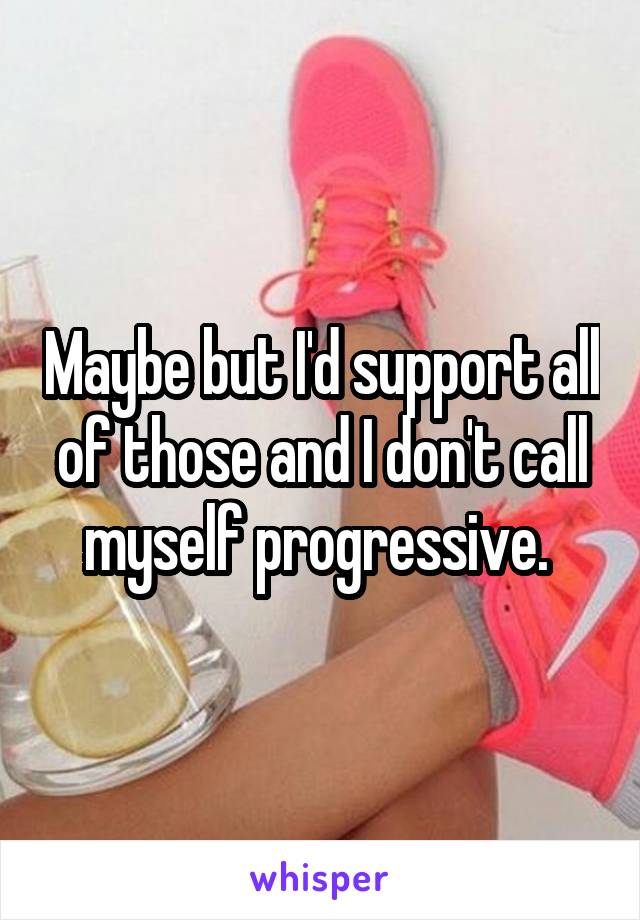 Maybe but I'd support all of those and I don't call myself progressive. 