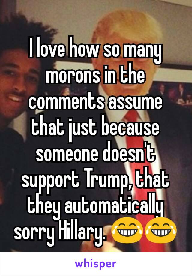 I love how so many morons in the comments assume that just because someone doesn't support Trump, that they automatically sorry Hillary. 😂😂