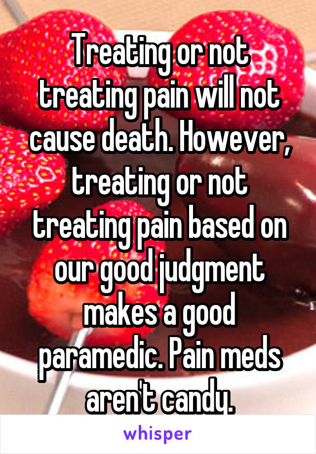 Treating or not treating pain will not cause death. However, treating or not treating pain based on our good judgment makes a good paramedic. Pain meds aren't candy.