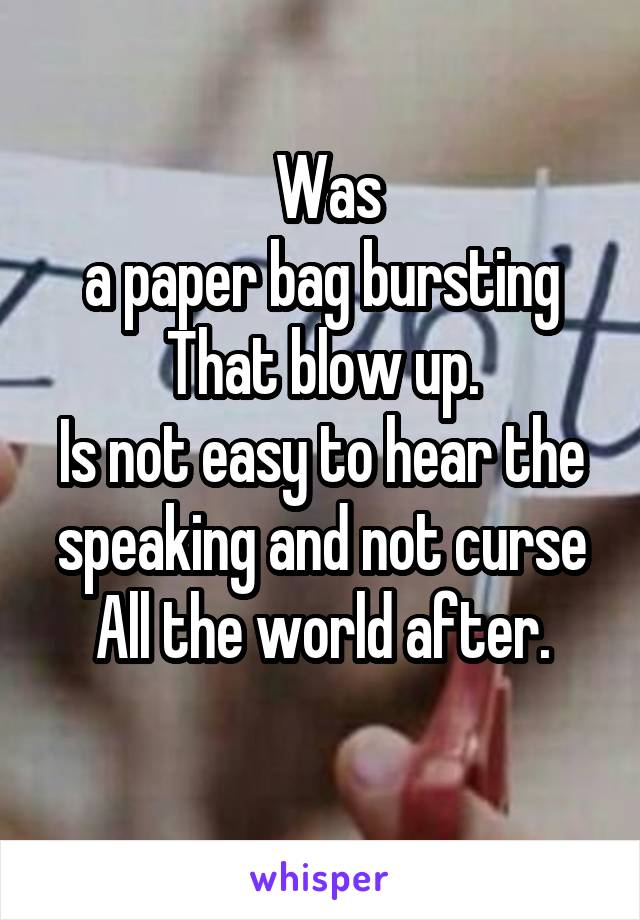  Was
a paper bag bursting
That blow up.
Is not easy to hear the speaking and not curse
All the world after.
