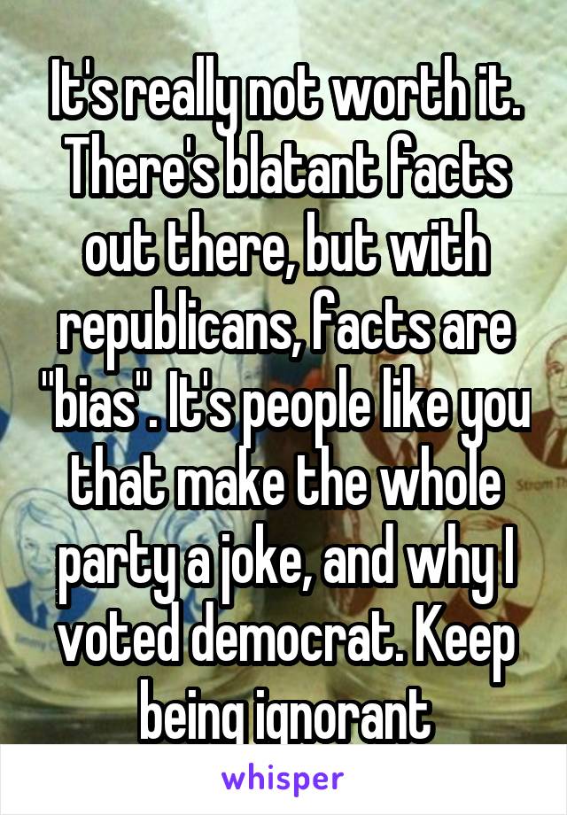 It's really not worth it. There's blatant facts out there, but with republicans, facts are "bias". It's people like you that make the whole party a joke, and why I voted democrat. Keep being ignorant