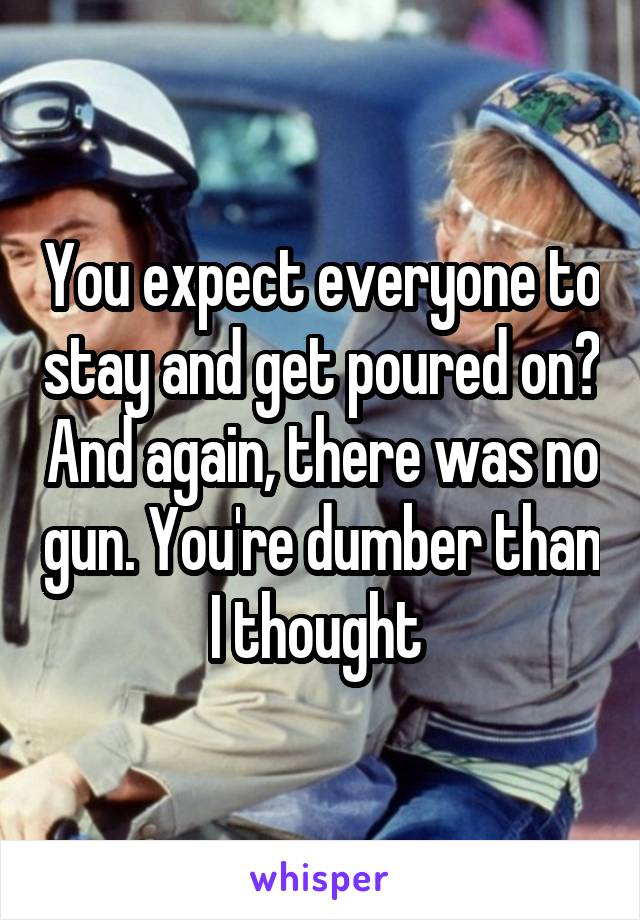 You expect everyone to stay and get poured on? And again, there was no gun. You're dumber than I thought 