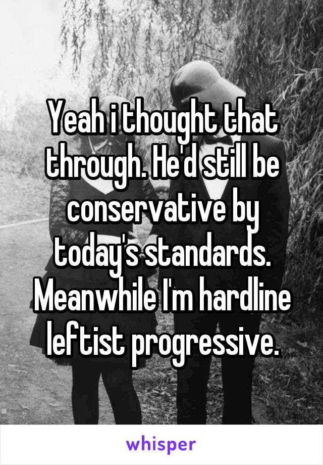 Yeah i thought that through. He'd still be conservative by today's standards. Meanwhile I'm hardline leftist progressive.