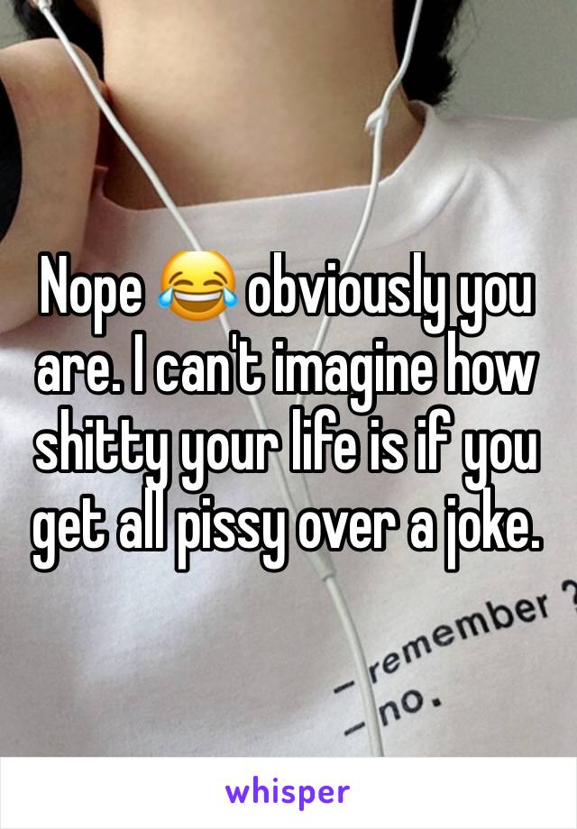 Nope 😂 obviously you are. I can't imagine how shitty your life is if you get all pissy over a joke. 