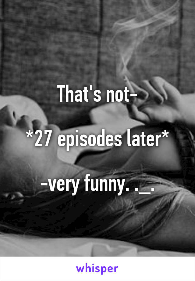 That's not-

*27 episodes later*

-very funny. ._.