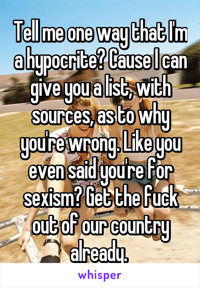 Tell me one way that I'm a hypocrite? Cause I can give you a list, with sources, as to why you're wrong. Like you even said you're for sexism? Get the fuck out of our country already. 