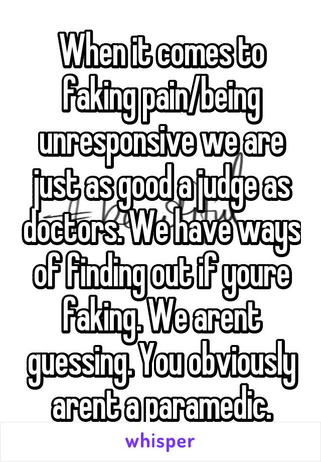 When it comes to faking pain/being unresponsive we are just as good a judge as doctors. We have ways of finding out if youre faking. We arent guessing. You obviously arent a paramedic.