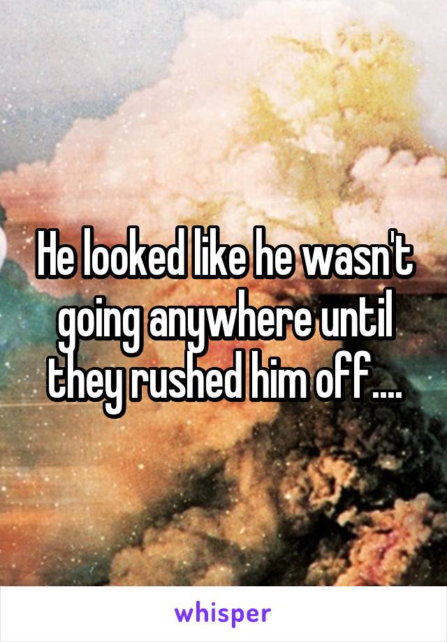 He looked like he wasn't going anywhere until they rushed him off....