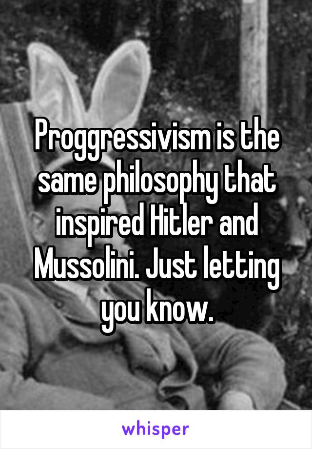 Proggressivism is the same philosophy that inspired Hitler and Mussolini. Just letting you know.