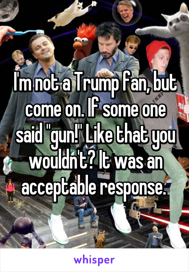 I'm not a Trump fan, but come on. If some one said "gun!" Like that you wouldn't? It was an acceptable response. 