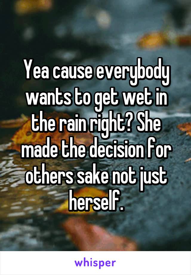 Yea cause everybody wants to get wet in the rain right? She made the decision for others sake not just herself.