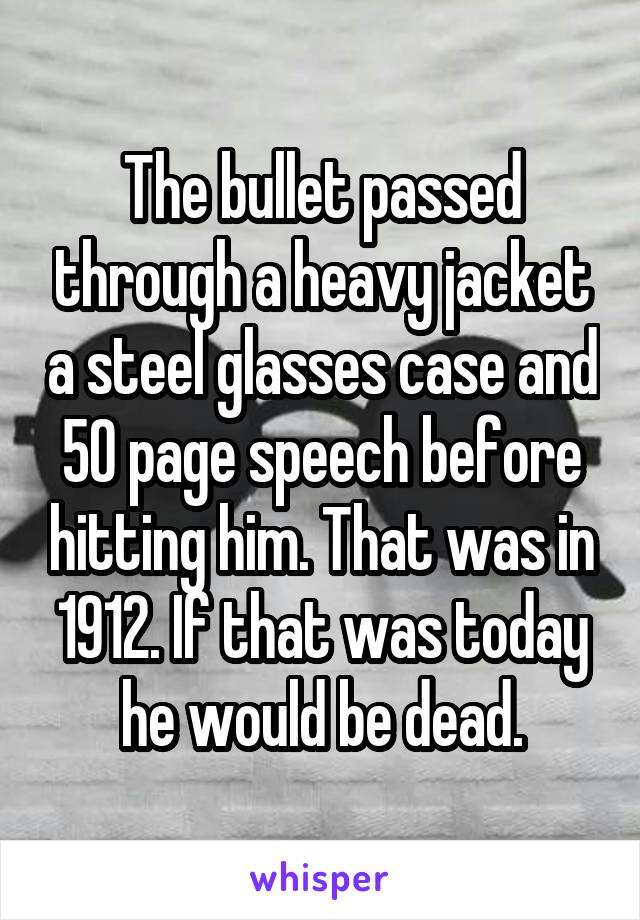 The bullet passed through a heavy jacket a steel glasses case and 50 page speech before hitting him. That was in 1912. If that was today he would be dead.