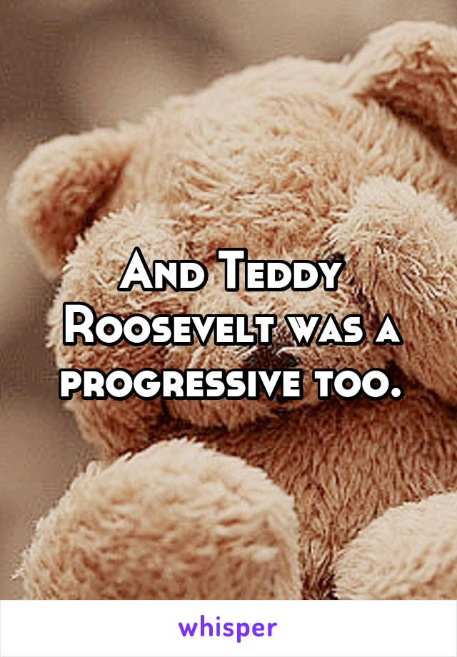 And Teddy Roosevelt was a progressive too.