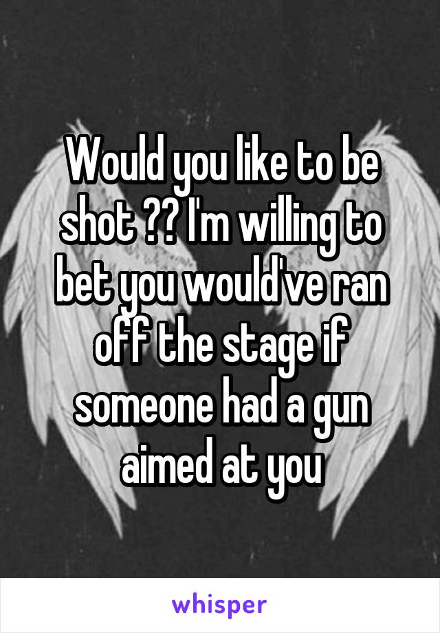 Would you like to be shot ?? I'm willing to bet you would've ran off the stage if someone had a gun aimed at you