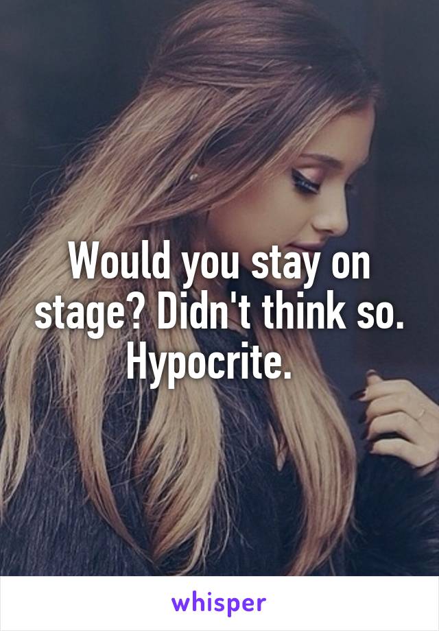 Would you stay on stage? Didn't think so. Hypocrite.  